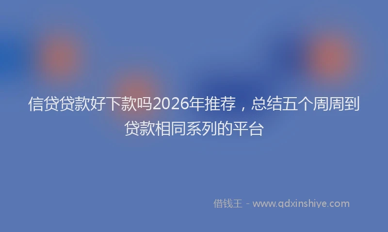 信贷贷款好下款吗2026年推荐,总结五个周周到贷款相同系列的平台