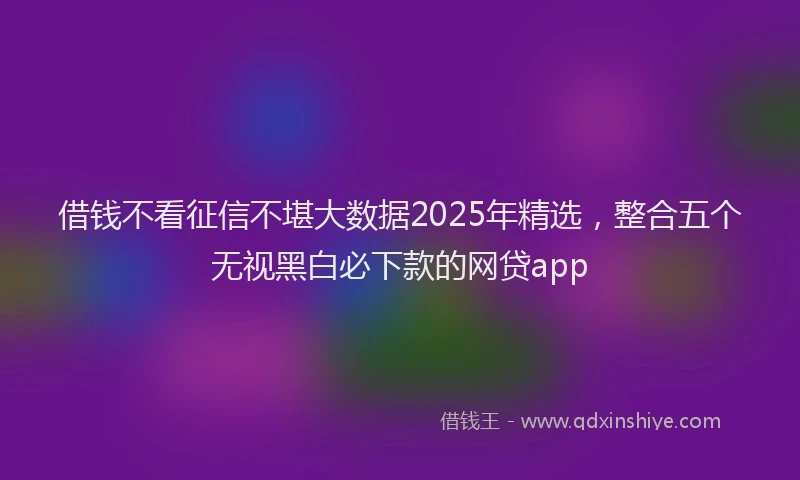 借钱不看征信不堪大数据2025年精选,整合五个无视黑白必下款的网贷app