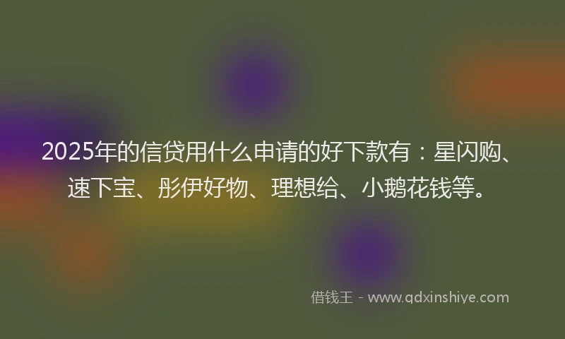 2025年的信贷用什么申请的好下款有：星闪购、速下宝、彤伊好物、理想给、小鹅花钱等。