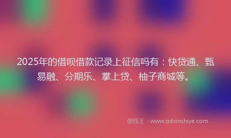 2025年的借呗借款记录上征信吗有：快贷通、甄易融、分期乐、掌上贷、柚子商城等。