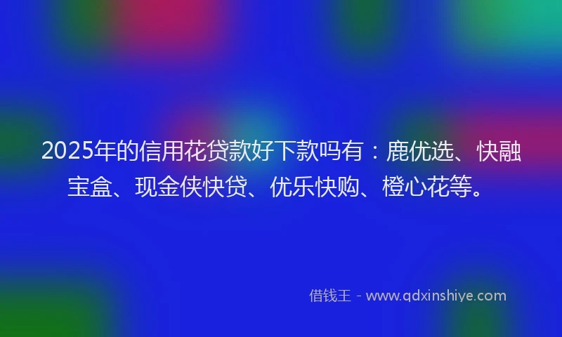 2025年的信用花贷款好下款吗有：鹿优选、快融宝盒、现金侠快贷、优乐快购、橙心花等。