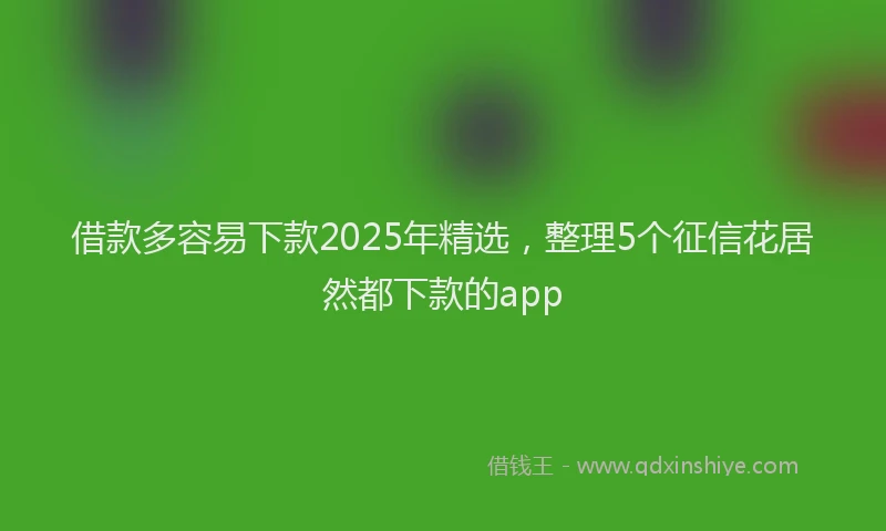 借款多容易下款2025年精选，整理5个征信花居然都下款的app