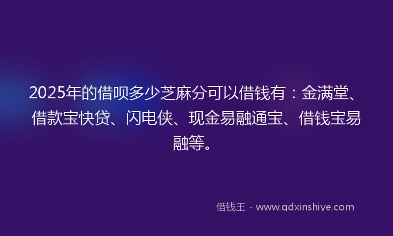2025年的借呗多少芝麻分可以借钱有：金满堂、借款宝快贷、闪电侠、现金易融通宝、借钱宝易融等。