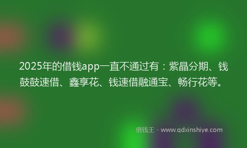 2025年的借钱app一直不通过有：紫晶分期、钱鼓鼓速借、鑫享花、钱速借融通宝、畅行花等。