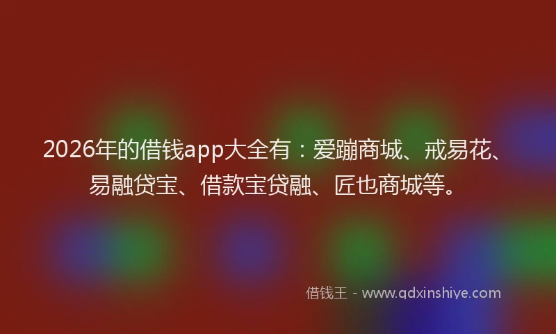 2026年的借钱app大全有：爱蹦商城、戒易花、易融贷宝、借款宝贷融、匠也商城等。