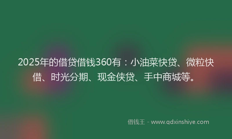 2025年的借贷借钱360有:小油菜快贷、微粒快借、时光分期、现金侠贷、手中商城等。