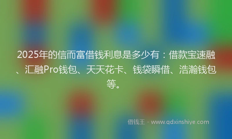 2025年的信而富借钱利息是多少有：借款宝速融、汇融Pro钱包、天天花卡、钱袋瞬借、浩瀚钱包等。