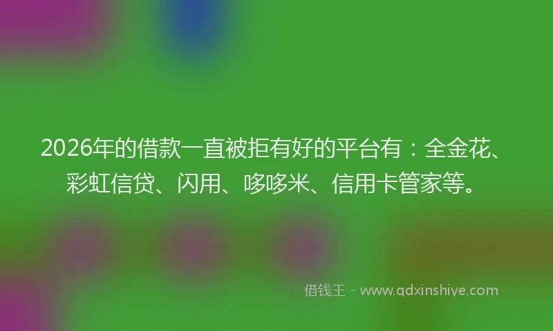 2026年的借款一直被拒有好的平台有：全金花、彩虹信贷、闪用、哆哆米、信用卡管家等。