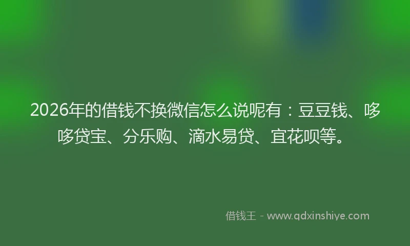 2026年的借钱不换微信怎么说呢有：豆豆钱、哆哆贷宝、分乐购、滴水易贷、宜花呗等。