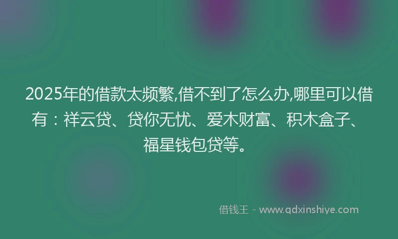 2025年的借款太频繁,借不到了怎么办,哪里可以借有：祥云贷、贷你无忧、爱木财富、积木盒子、福星钱包贷等。