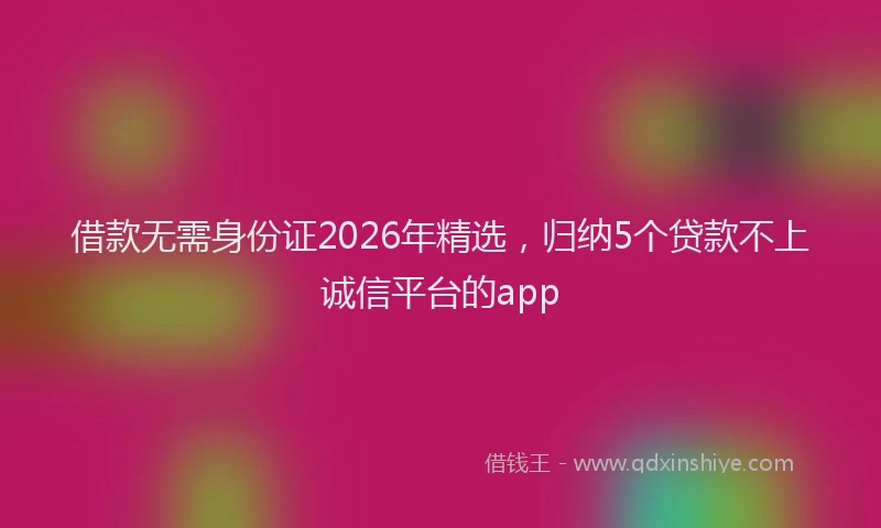 借款无需身份证2026年精选，归纳5个贷款不上诚信平台的app