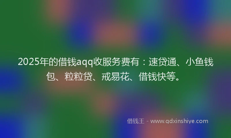 2025年的借钱aqq收服务费有：速贷通、小鱼钱包、粒粒贷、戒易花、借钱快等。