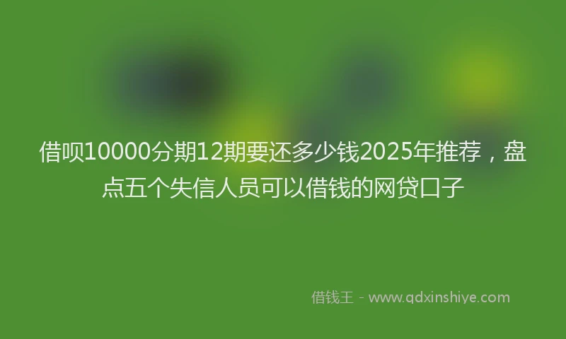 借呗10000分期12期要还多少钱2025年推荐,盘点五个失信人员可以借钱的网贷口子
