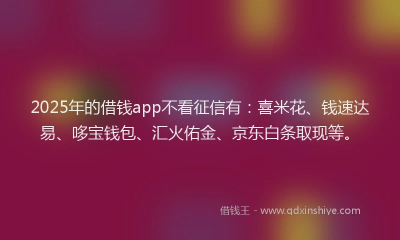 2025年的借钱app不看征信有：喜米花、钱速达易、哆宝钱包、汇火佑金、京东白条取现等。