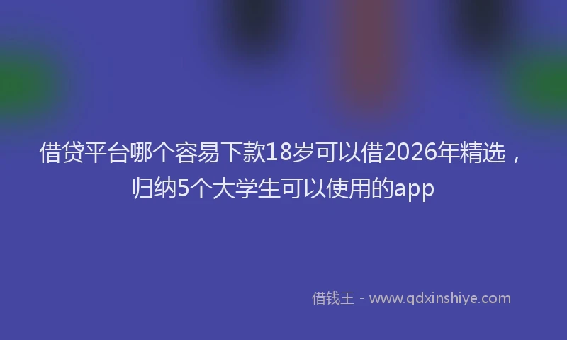 借贷平台哪个容易下款18岁可以借2026年精选，归纳5个大学生可以使用的app