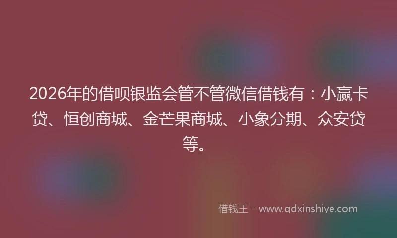 2026年的借呗银监会管不管微信借钱有：小赢卡贷、恒创商城、金芒果商城、小象分期、众安贷等。