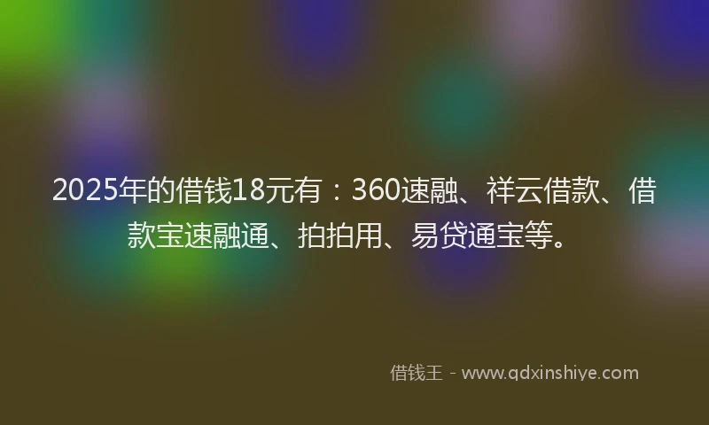 2025年的借钱18元有:360速融、祥云借款、借款宝速融通、拍拍用、易贷通宝等。