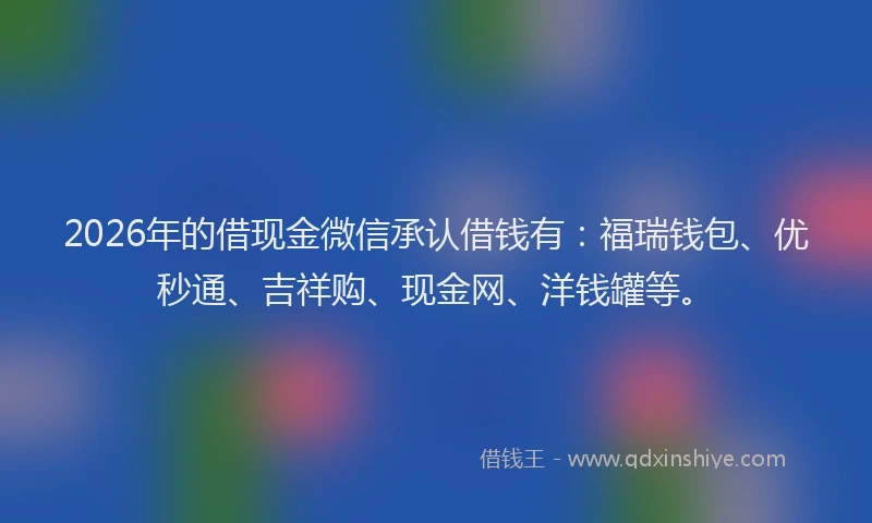 2026年的借现金微信承认借钱有：福瑞钱包、优秒通、吉祥购、现金网、洋钱罐等。