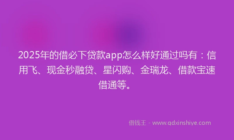 2025年的借必下贷款app怎么样好通过吗有：信用飞、现金秒融贷、星闪购、金瑞龙、借款宝速借通等。