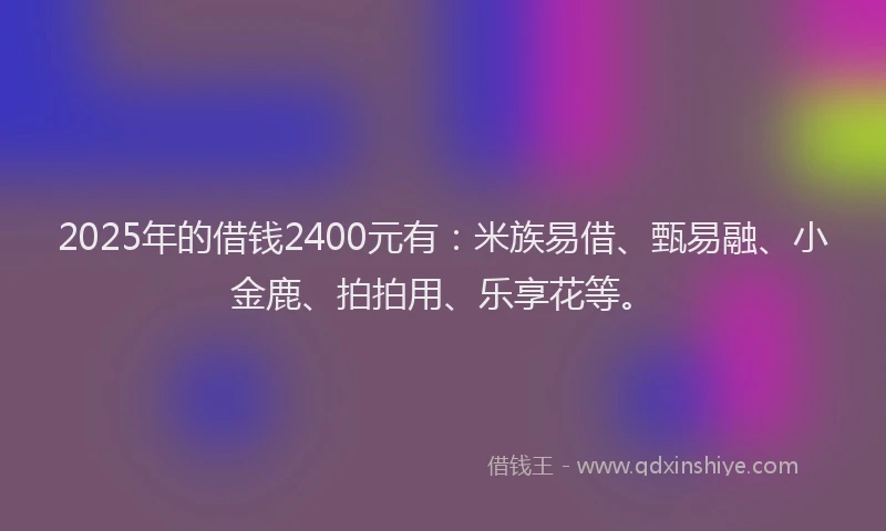 2025年的借钱2400元有：米族易借、甄易融、小金鹿、拍拍用、乐享花等。