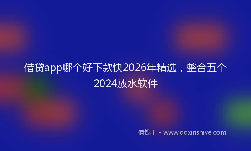借贷app哪个好下款快2026年精选，整合五个2024放水软件