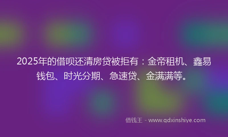 2025年的借呗还清房贷被拒有：金帝租机、鑫易钱包、时光分期、急速贷、金满满等。