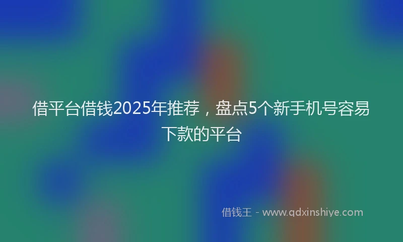 借平台借钱2025年推荐,盘点5个新手机号容易下款的平台