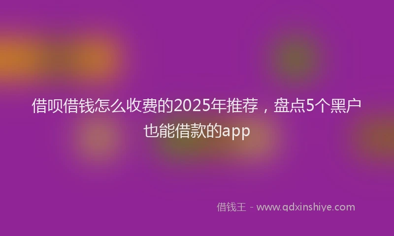 借呗借钱怎么收费的2025年推荐，盘点5个黑户也能借款的app