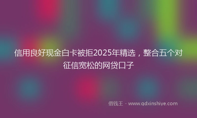 信用良好现金白卡被拒2025年精选，整合五个对征信宽松的网贷口子