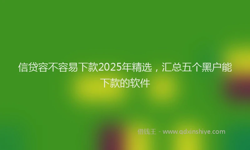 信贷容不容易下款2025年精选,汇总五个黑户能下款的软件