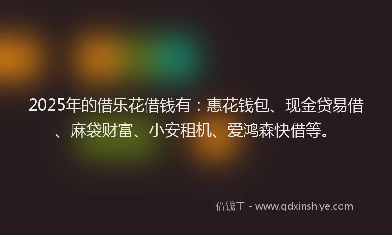 2025年的借乐花借钱有：惠花钱包、现金贷易借、麻袋财富、小安租机、爱鸿森快借等。