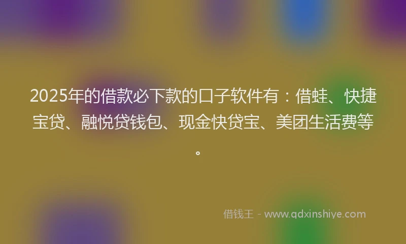 2025年的借款必下款的口子软件有：借蛙、快捷宝贷、融悦贷钱包、现金快贷宝、美团生活费等。