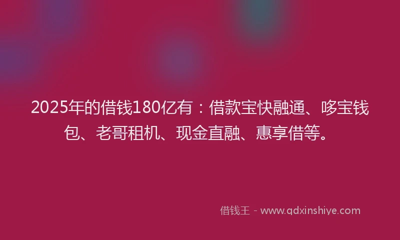 2025年的借钱180亿有:借款宝快融通、哆宝钱包、老哥租机、现金直融、惠享借等。
