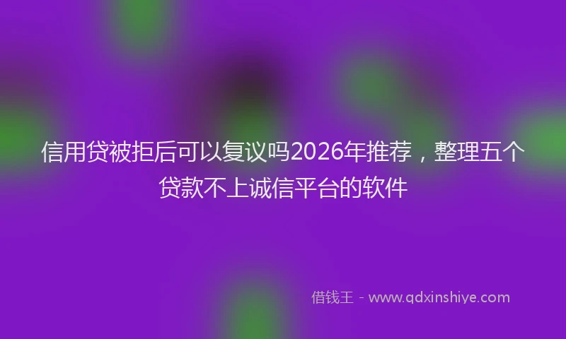 信用贷被拒后可以复议吗2026年推荐，整理五个贷款不上诚信平台的软件