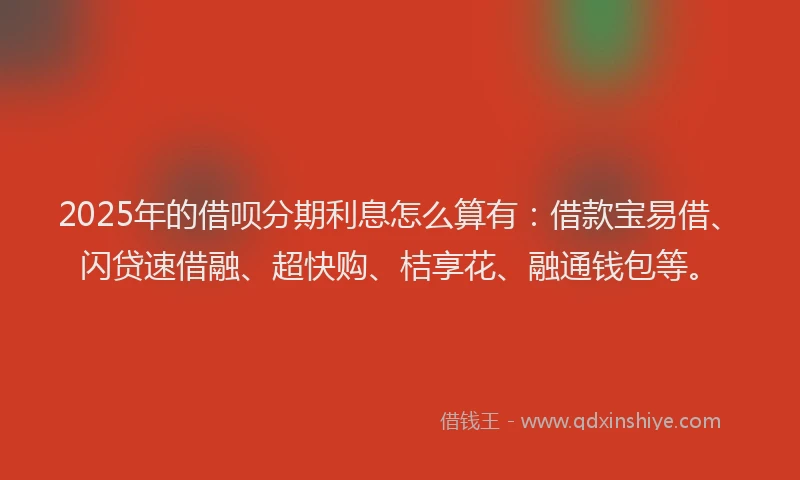 2025年的借呗分期利息怎么算有：借款宝易借、闪贷速借融、超快购、桔享花、融通钱包等。