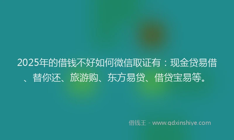2025年的借钱不好如何微信取证有：现金贷易借、替你还、旅游购、东方易贷、借贷宝易等。