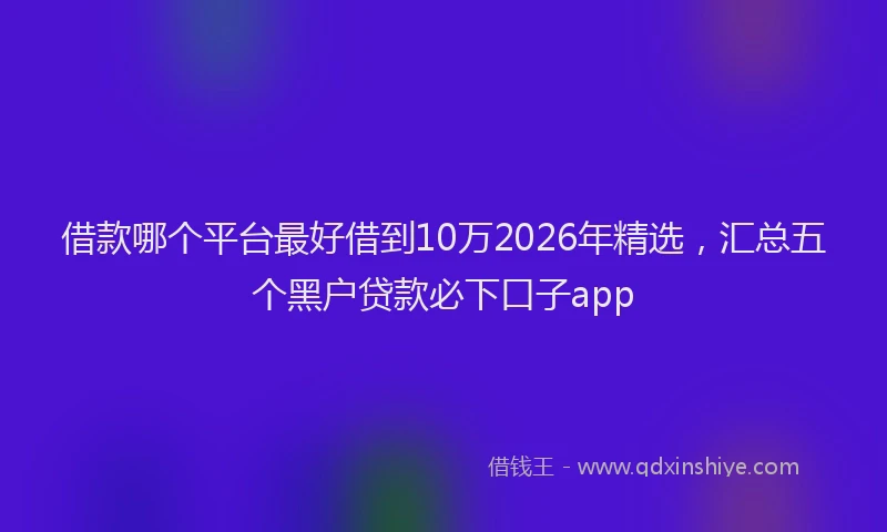 借款哪个平台最好借到10万2026年精选，汇总五个黑户贷款必下口子app