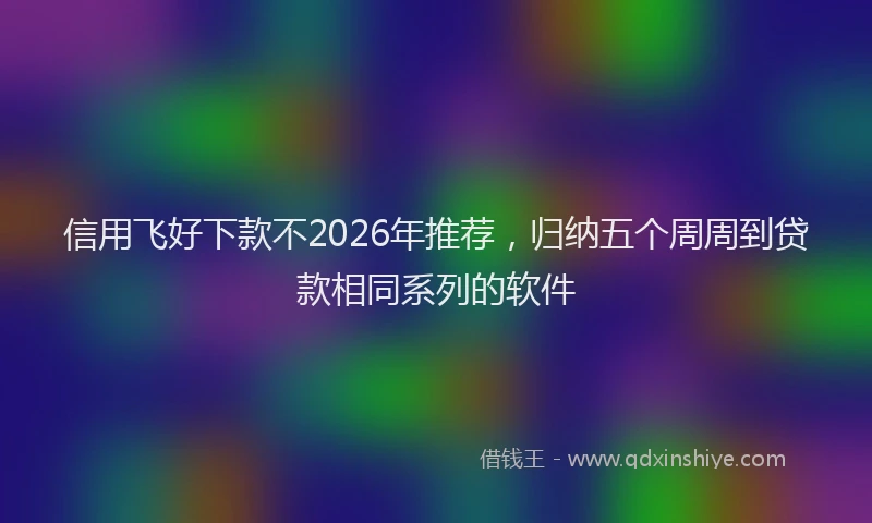 信用飞好下款不2026年推荐，归纳五个周周到贷款相同系列的软件