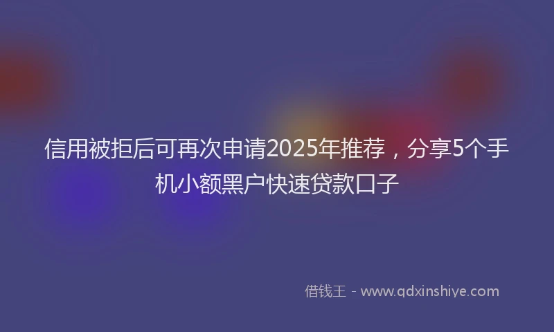 信用被拒后可再次申请2025年推荐，分享5个手机小额黑户快速贷款口子