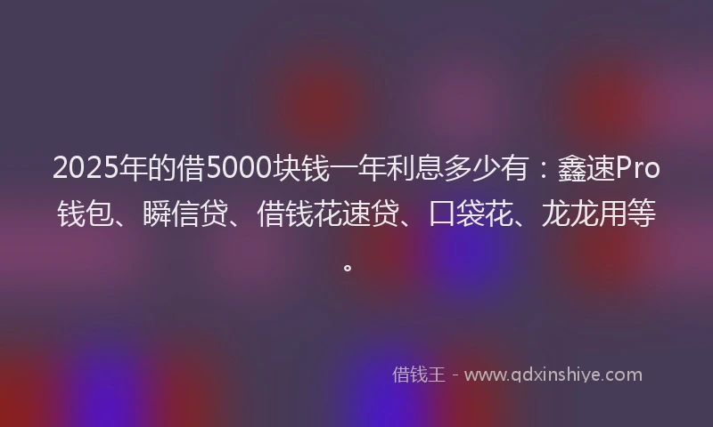 2025年的借5000块钱一年利息多少有：鑫速Pro钱包、瞬信贷、借钱花速贷、口袋花、龙龙用等。