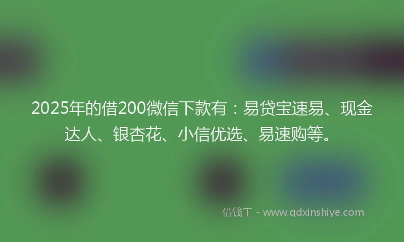 2025年的借200微信下款有:易贷宝速易、现金达人、银杏花、小信优选、易速购等。
