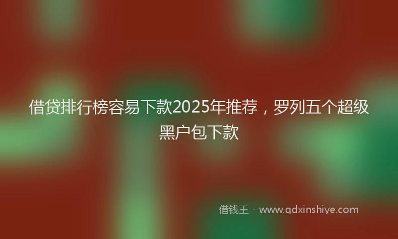借贷排行榜容易下款2025年推荐,罗列五个超级黑户包下款