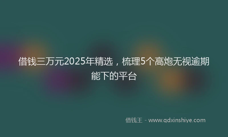 借钱三万元2025年精选，梳理5个高炮无视逾期能下的平台