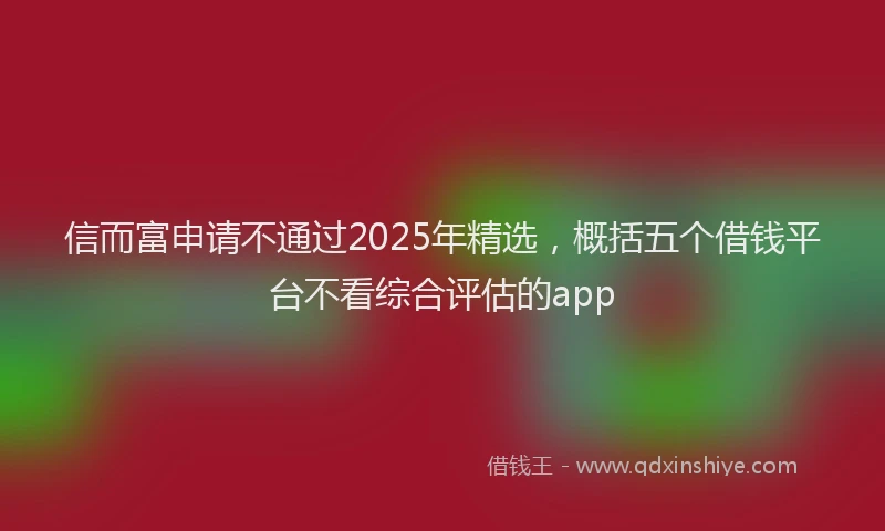 信而富申请不通过2025年精选，概括五个借钱平台不看综合评估的app