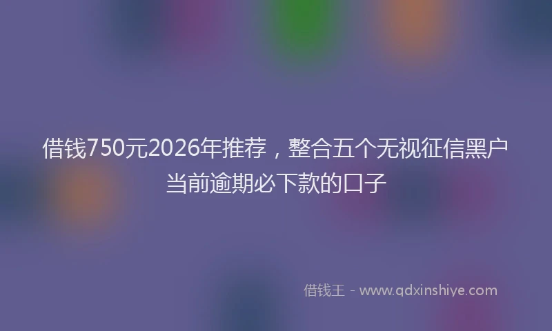 借钱750元2026年推荐，整合五个无视征信黑户当前逾期必下款的口子