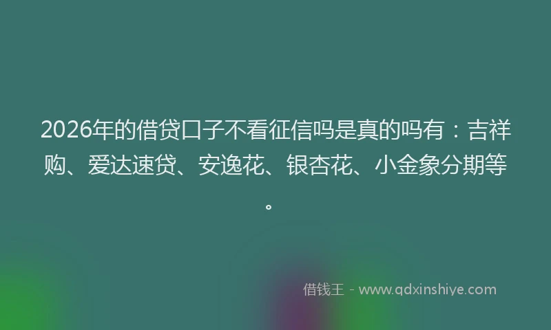 2026年的借贷口子不看征信吗是真的吗有:吉祥购、爱达速贷、安逸花、银杏花、小金象分期等。