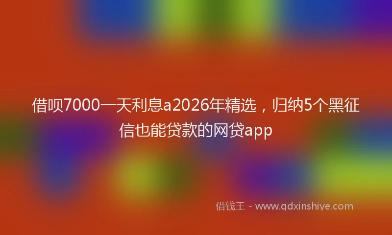 借呗7000一天利息a2026年精选，归纳5个黑征信也能贷款的网贷app