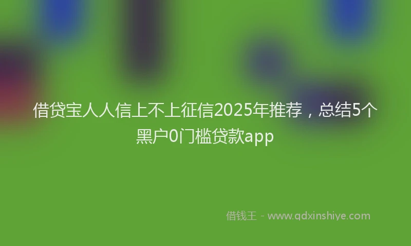 借贷宝人人信上不上征信2025年推荐，总结5个黑户0门槛贷款app