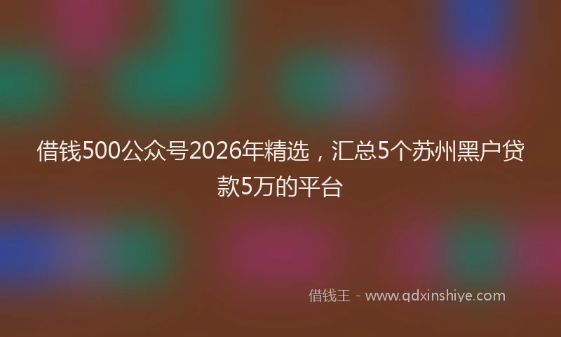 借钱500公众号2026年精选，汇总5个苏州黑户贷款5万的平台
