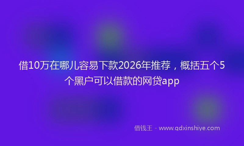 借10万在哪儿容易下款2026年推荐，概括五个5个黑户可以借款的网贷app